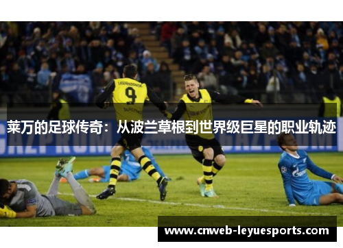 莱万的足球传奇:从波兰草根到世界级巨星的职业轨迹 莱万的足球传奇:从波兰草根到世界级巨星的职业轨迹