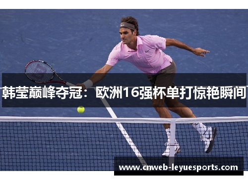 韩莹巅峰夺冠：欧洲16强杯单打惊艳瞬间