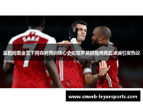 富勒姆重金签下阿森纳青训核心史密斯罗英超格局再起波澜引发热议 富勒姆重金签下阿森纳青训核心史密斯罗英超格局再起波澜引发热议