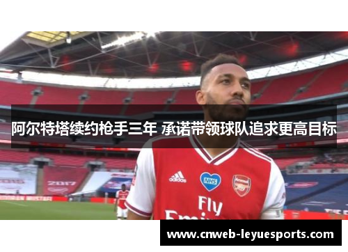 阿尔特塔续约枪手三年 承诺带领球队追求更高目标 阿尔特塔续约枪手三年 承诺带领球队追求更高目标