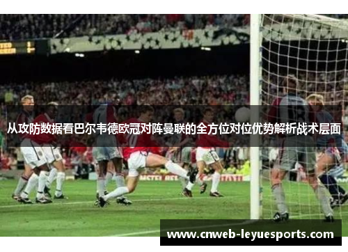 从攻防数据看巴尔韦德欧冠对阵曼联的全方位对位优势解析战术层面
