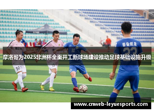 摩洛哥为2025非洲杯全面开工新球场建设推动足球基础设施升级